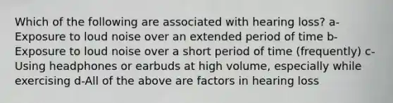 Which of the following are associated with hearing loss? a-Exposure to loud noise over an extended period of time b-Exposure to loud noise over a short period of time (frequently) c-Using headphones or earbuds at high volume, especially while exercising d-All of the above are factors in hearing loss