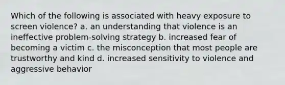 Which of the following is associated with heavy exposure to screen violence? a. an understanding that violence is an ineffective problem-solving strategy b. increased fear of becoming a victim c. the misconception that most people are trustworthy and kind d. increased sensitivity to violence and aggressive behavior