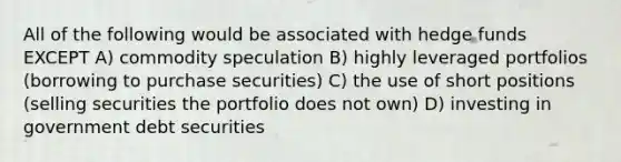 All of the following would be associated with hedge funds EXCEPT A) commodity speculation B) highly leveraged portfolios (borrowing to purchase securities) C) the use of short positions (selling securities the portfolio does not own) D) investing in government debt securities