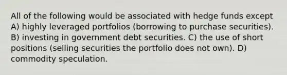 All of the following would be associated with hedge funds except A) highly leveraged portfolios (borrowing to purchase securities). B) investing in government debt securities. C) the use of short positions (selling securities the portfolio does not own). D) commodity speculation.