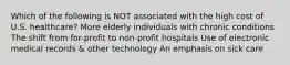 Which of the following is NOT associated with the high cost of U.S. healthcare? More elderly individuals with chronic conditions The shift from for-profit to non-profit hospitals Use of electronic medical records & other technology An emphasis on sick care