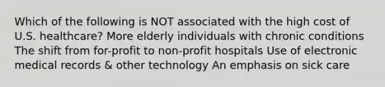 Which of the following is NOT associated with the high cost of U.S. healthcare? More elderly individuals with chronic conditions The shift from for-profit to non-profit hospitals Use of electronic medical records & other technology An emphasis on sick care