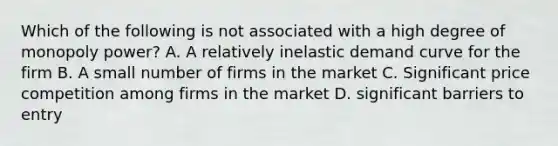 Which of the following is not associated with a high degree of monopoly power? A. A relatively inelastic demand curve for the firm B. A small number of firms in the market C. Significant price competition among firms in the market D. significant barriers to entry