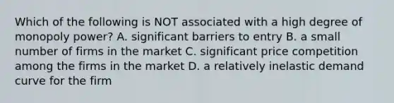 Which of the following is NOT associated with a high degree of monopoly power? A. significant barriers to entry B. a small number of firms in the market C. significant price competition among the firms in the market D. a relatively inelastic demand curve for the firm