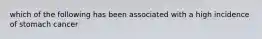 which of the following has been associated with a high incidence of stomach cancer