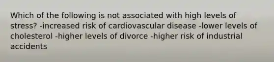 Which of the following is not associated with high levels of stress? -increased risk of cardiovascular disease -lower levels of cholesterol -higher levels of divorce -higher risk of industrial accidents