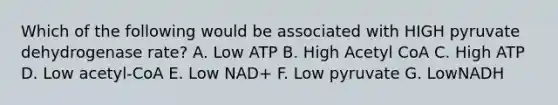 Which of the following would be associated with HIGH pyruvate dehydrogenase rate? A. Low ATP B. High Acetyl CoA C. High ATP D. Low acetyl-CoA E. Low NAD+ F. Low pyruvate G. LowNADH