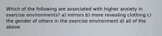 Which of the following are associated with higher anxiety in exercise environments? a) mirrors b) more revealing clothing c) the gender of others in the exercise environment d) all of the above