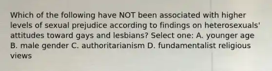 Which of the following have NOT been associated with higher levels of sexual prejudice according to findings on heterosexuals' attitudes toward gays and lesbians? Select one: A. younger age B. male gender C. authoritarianism D. fundamentalist religious views