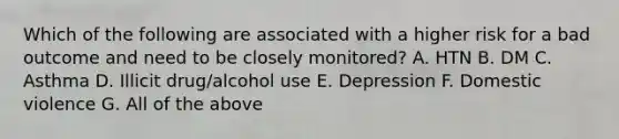 Which of the following are associated with a higher risk for a bad outcome and need to be closely monitored? A. HTN B. DM C. Asthma D. Illicit drug/alcohol use E. Depression F. Domestic violence G. All of the above