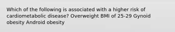 Which of the following is associated with a higher risk of cardiometabolic disease? Overweight BMI of 25-29 Gynoid obesity Android obesity