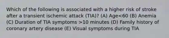 Which of the following is associated with a higher risk of stroke after a transient ischemic attack (TIA)? (A) Age 10 minutes (D) Family history of coronary artery disease (E) Visual symptoms during TIA