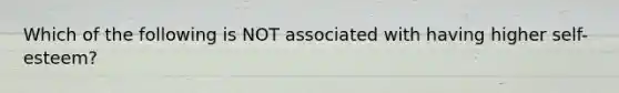 Which of the following is NOT associated with having higher self-esteem?
