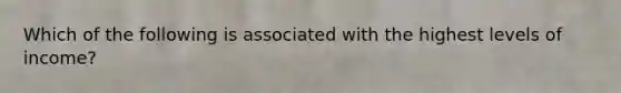 Which of the following is associated with the highest levels of income?