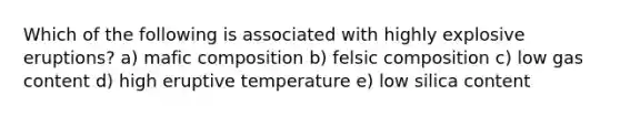 Which of the following is associated with highly explosive eruptions? a) mafic composition b) felsic composition c) low gas content d) high eruptive temperature e) low silica content