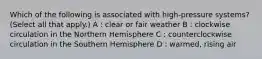 Which of the following is associated with high-pressure systems? (Select all that apply.) A : clear or fair weather B : clockwise circulation in the Northern Hemisphere C : counterclockwise circulation in the Southern Hemisphere D : warmed, rising air