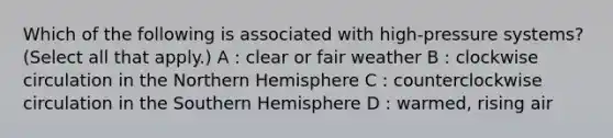 Which of the following is associated with high-pressure systems? (Select all that apply.) A : clear or fair weather B : clockwise circulation in the Northern Hemisphere C : counterclockwise circulation in the Southern Hemisphere D : warmed, rising air