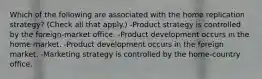 Which of the following are associated with the home replication strategy? (Check all that apply.) -Product strategy is controlled by the foreign-market office. -Product development occurs in the home market. -Product development occurs in the foreign market. -Marketing strategy is controlled by the home-country office.