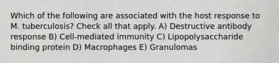 Which of the following are associated with the host response to M. tuberculosis? Check all that apply. A) Destructive antibody response B) Cell-mediated immunity C) Lipopolysaccharide binding protein D) Macrophages E) Granulomas