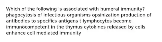 Which of the following is associated with humeral immunity? phagocytosis of infectious organisms opsinization production of antibodies to specifics antigens t lymphocytes become immunocompetent in the thymus cytokines released by cells enhance cell mediated immunity