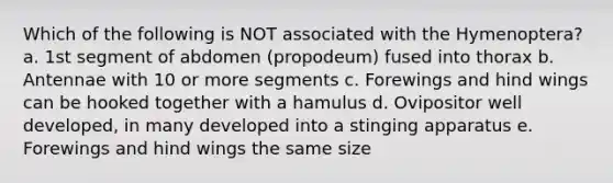 Which of the following is NOT associated with the Hymenoptera? a. 1st segment of abdomen (propodeum) fused into thorax b. Antennae with 10 or more segments c. Forewings and hind wings can be hooked together with a hamulus d. Ovipositor well developed, in many developed into a stinging apparatus e. Forewings and hind wings the same size