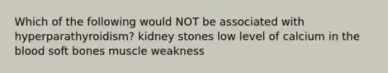 Which of the following would NOT be associated with hyperparathyroidism? kidney stones low level of calcium in the blood soft bones muscle weakness