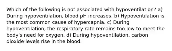 Which of the following is not associated with hypoventilation? a) During hypoventilation, blood pH increases. b) Hypoventilation is the most common cause of hypercapnia. c) During hypoventilation, the respiratory rate remains too low to meet the body's need for oxygen. d) During hypoventilation, carbon dioxide levels rise in the blood.