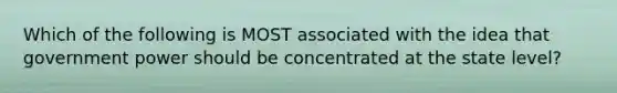 Which of the following is MOST associated with the idea that government power should be concentrated at the state level?