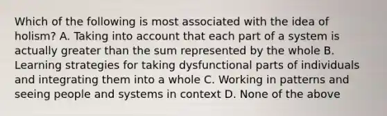 Which of the following is most associated with the idea of holism? A. Taking into account that each part of a system is actually greater than the sum represented by the whole B. Learning strategies for taking dysfunctional parts of individuals and integrating them into a whole C. Working in patterns and seeing people and systems in context D. None of the above