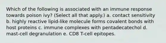 Which of the following is associated with an immune response towards poison ivy? (Select all that apply.) a. contact sensitivity b. highly reactive lipid-like molecule forms covalent bonds with host proteins c. immune complexes with pentadecatechol d. mast-cell degranulation e. CD8 T-cell epitopes.