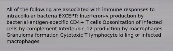 All of the following are associated with immune responses to intracellular bacteria EXCEPT: Interferon-γ production by bacterial-antigen-specific CD4+ T cells Opsonization of infected cells by complement Interleukin-12 production by macrophages Granuloma formation Cytotoxic T lymphocyte killing of infected macrophages