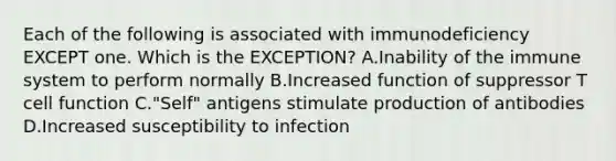 Each of the following is associated with immunodeficiency EXCEPT one. Which is the EXCEPTION? A.Inability of the immune system to perform normally B.Increased function of suppressor T cell function C."Self" antigens stimulate production of antibodies D.Increased susceptibility to infection