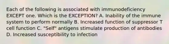 Each of the following is associated with immunodeficiency EXCEPT one. Which is the EXCEPTION? A. Inability of the immune system to perform normally B. Increased function of suppressor T cell function C. "Self" antigens stimulate production of antibodies D. Increased susceptibility to infection