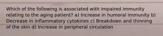 Which of the following is associated with impaired immunity relating to the aging patient? a) Increase in humoral immunity b) Decrease in inflammatory cytokines c) Breakdown and thinning of the skin d) Increase in peripheral circulation