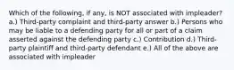 Which of the following, if any, is NOT associated with impleader? a.) Third-party complaint and third-party answer b.) Persons who may be liable to a defending party for all or part of a claim asserted against the defending party c.) Contribution d.) Third-party plaintiff and third-party defendant e.) All of the above are associated with impleader