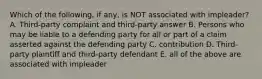 Which of the following, if any, is NOT associated with impleader? A. Third-party complaint and third-party answer B. Persons who may be liable to a defending party for all or part of a claim asserted against the defending party C. contribution D. Third-party plaintiff and third-party defendant E. all of the above are associated with impleader