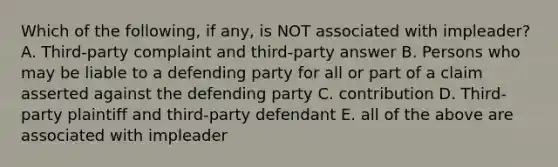 Which of the following, if any, is NOT associated with impleader? A. Third-party complaint and third-party answer B. Persons who may be liable to a defending party for all or part of a claim asserted against the defending party C. contribution D. Third-party plaintiff and third-party defendant E. all of the above are associated with impleader