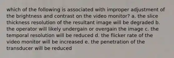 which of the following is associated with improper adjustment of the brightness and contrast on the video monitor? a. the slice thickness resolution of the resultant image will be degraded b. the operator will likely undergain or overgain the image c. the temporal resolution will be reduced d. the flicker rate of the video monitor will be increased e. the penetration of the transducer will be reduced