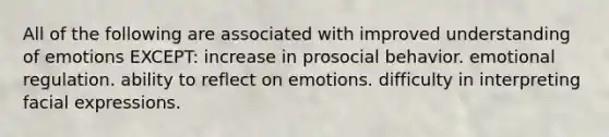 All of the following are associated with improved understanding of emotions EXCEPT: increase in prosocial behavior. emotional regulation. ability to reflect on emotions. difficulty in interpreting facial expressions.