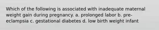 Which of the following is associated with inadequate maternal weight gain during pregnancy. a. prolonged labor b. pre-eclampsia c. gestational diabetes d. low birth weight infant