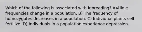 Which of the following is associated with inbreeding? A)Allele frequencies change in a population. B) The frequency of homozygotes decreases in a population. C) Individual plants self-fertilize. D) Individuals in a population experience depression.