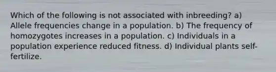 Which of the following is not associated with inbreeding? a) Allele frequencies change in a population. b) The frequency of homozygotes increases in a population. c) Individuals in a population experience reduced fitness. d) Individual plants self-fertilize.