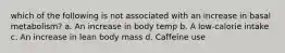 which of the following is not associated with an increase in basal metabolism? a. An increase in body temp b. A low-calorie intake c. An increase in lean body mass d. Caffeine use