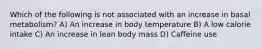 Which of the following is not associated with an increase in basal metabolism? A) An increase in body temperature B) A low calorie intake C) An increase in lean body mass D) Caffeine use