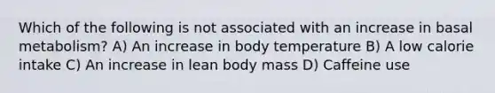 Which of the following is not associated with an increase in basal metabolism? A) An increase in body temperature B) A low calorie intake C) An increase in lean body mass D) Caffeine use