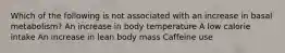 Which of the following is not associated with an increase in basal metabolism? An increase in body temperature A low calorie intake An increase in lean body mass Caffeine use