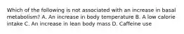 Which of the following is not associated with an increase in basal metabolism? A. An increase in body temperature B. A low calorie intake C. An increase in lean body mass D. Caffeine use