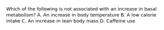 Which of the following is not associated with an increase in basal metabolism? A. An increase in body temperature B. A low calorie intake C. An increase in lean body mass D. Caffeine use