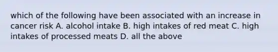 which of the following have been associated with an increase in cancer risk A. alcohol intake B. high intakes of red meat C. high intakes of processed meats D. all the above