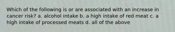 Which of the following is or are associated with an increase in cancer risk? a. alcohol intake b. a high intake of red meat c. a high intake of processed meats d. all of the above